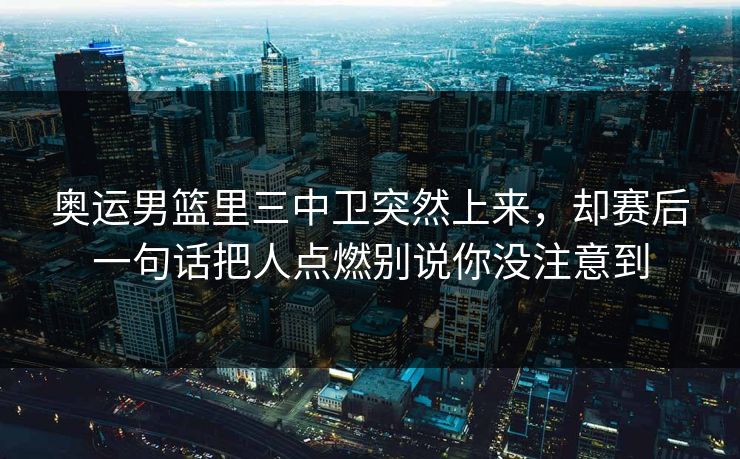 奥运男篮里三中卫突然上来，却赛后一句话把人点燃别说你没注意到