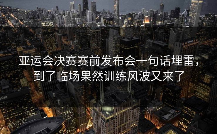 亚运会决赛赛前发布会一句话埋雷,到了临场果然训练风波又来了 亚运会决赛赛前发布会一句话埋雷,到了临场果然训练风波又来了