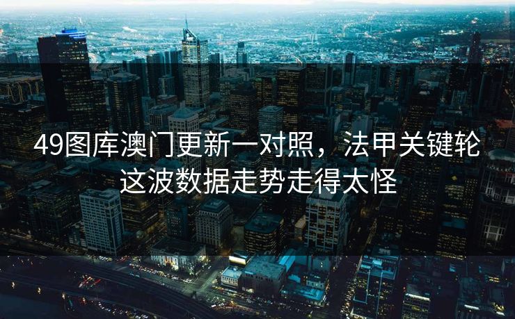 49图库澳门更新一对照,法甲关键轮这波数据走势走得太怪 49图库澳门更新一对照,法甲关键轮这波数据走势走得太怪