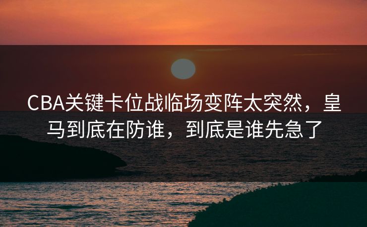 CBA关键卡位战临场变阵太突然，皇马到底在防谁，到底是谁先急了