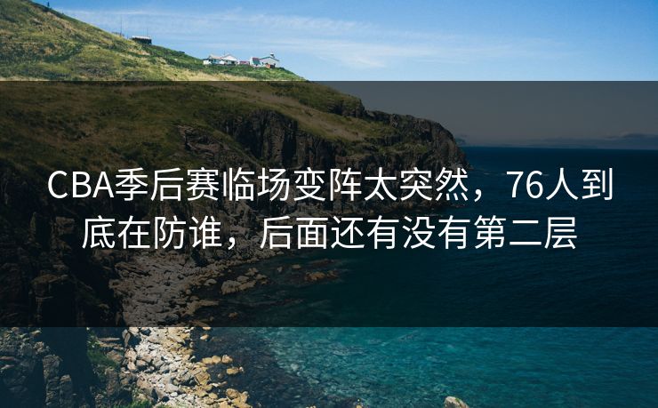 CBA季后赛临场变阵太突然,76人到底在防谁,后面还有没有第二层 CBA季后赛临场变阵太突然,76人到底在防谁,后面还有没有第二层
