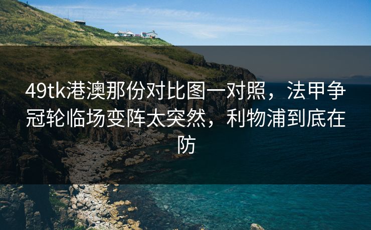 49tk港澳那份对比图一对照,法甲争冠轮临场变阵太突然,利物浦到底在防 49tk港澳那份对比图一对照,法甲争冠轮临场变阵太突然,利物浦到底在防