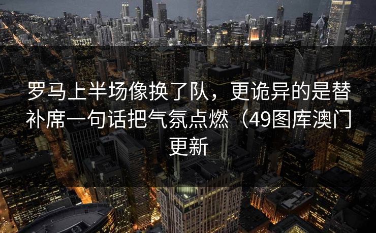 罗马上半场像换了队,更诡异的是替补席一句话把气氛点燃(49图库澳门更新 罗马上半场像换了队,更诡异的是替补席一句话把气氛点燃(49图库澳门更新