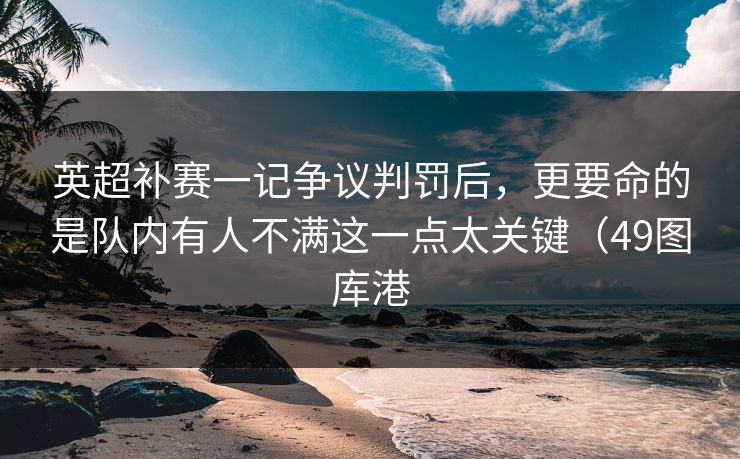 英超补赛一记争议判罚后,更要命的是队内有人不满这一点太关键(49图库港 英超补赛一记争议判罚后,更要命的是队内有人不满这一点太关键(49图库港