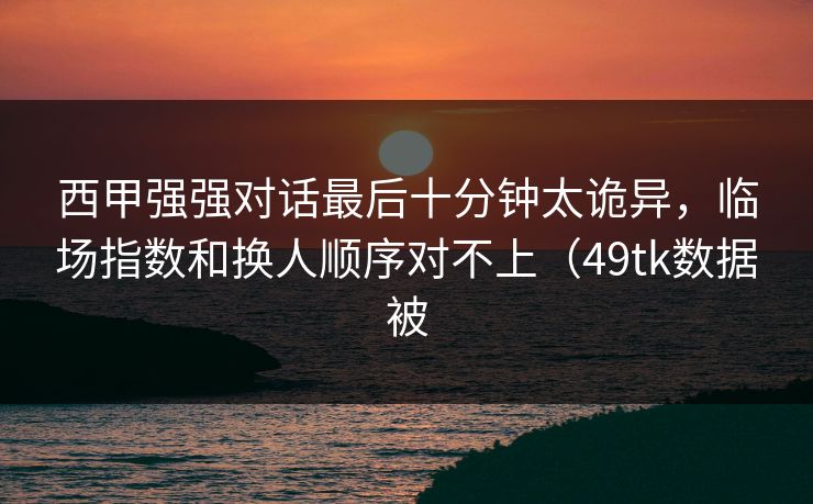 西甲强强对话最后十分钟太诡异，临场指数和换人顺序对不上（49tk数据被