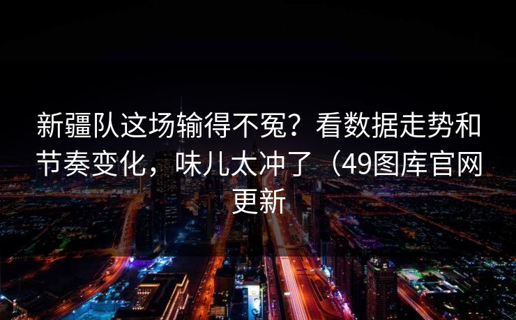 新疆队这场输得不冤?看数据走势和节奏变化,味儿太冲了(49图库官网更新 新疆队这场输得不冤?看数据走势和节奏变化,味儿太冲了(49图库官网更新