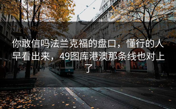 你敢信吗法兰克福的盘口,懂行的人早看出来,49图库港澳那条线也对上了 你敢信吗法兰克福的盘口,懂行的人早看出来,49图库港澳那条线也对上了