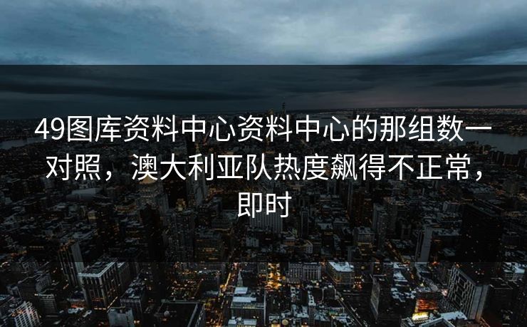 49图库资料中心资料中心的那组数一对照,澳大利亚队热度飙得不正常,即时 49图库资料中心资料中心的那组数一对照,澳大利亚队热度飙得不正常,即时