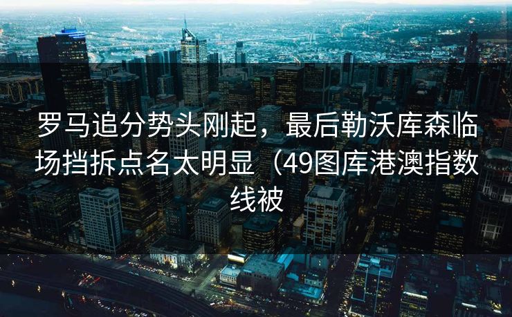 罗马追分势头刚起,最后勒沃库森临场挡拆点名太明显(49图库港澳指数线被 罗马追分势头刚起,最后勒沃库森临场挡拆点名太明显(49图库港澳指数线被