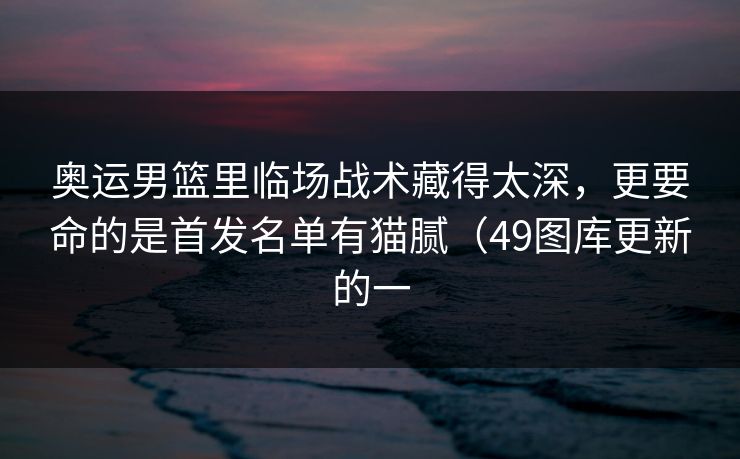 奥运男篮里临场战术藏得太深,更要命的是首发名单有猫腻(49图库更新的一 奥运男篮里临场战术藏得太深,更要命的是首发名单有猫腻(49图库更新的一