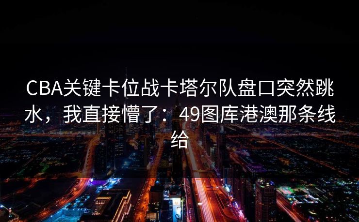 CBA关键卡位战卡塔尔队盘口突然跳水,我直接懵了:49图库港澳那条线给 CBA关键卡位战卡塔尔队盘口突然跳水,我直接懵了:49图库港澳那条线给